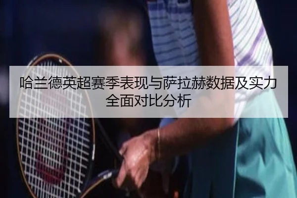 哈兰德英超赛季表现与萨拉赫数据及实力全面对比分析